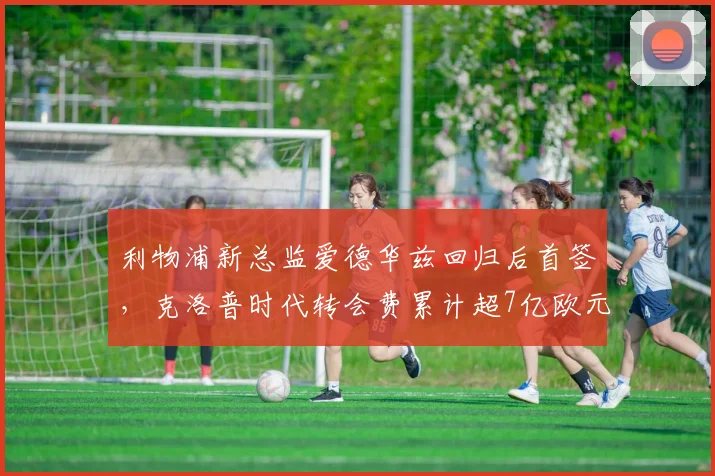 利物浦新总监爱德华兹回归后首签，克洛普时代转会费累计超7亿欧元