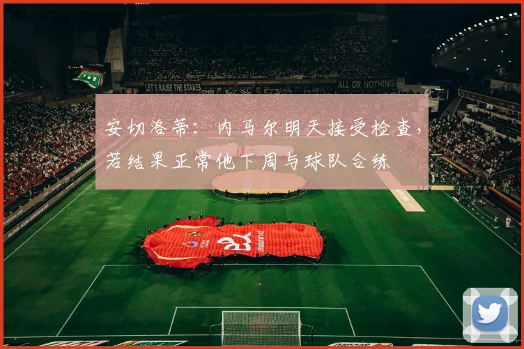 安切洛蒂：内马尔明天接受检查，若结果正常他下周与球队合练