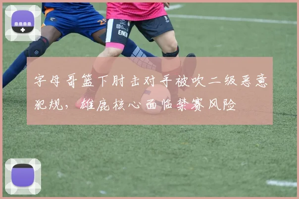 字母哥篮下肘击对手被吹二级恶意犯规,雄鹿核心面临禁赛风险