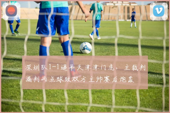 深圳队1-1逼平天津津门虎,主裁判漏判两点球致双方主帅赛后炮轰