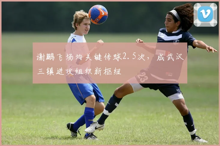 谢鹏飞场均关键传球2.5次,成武汉三镇进攻组织新枢纽