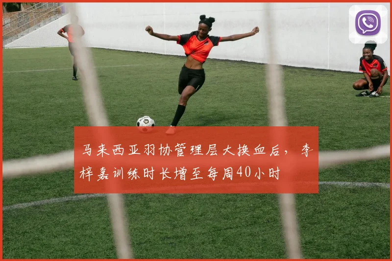 马来西亚羽协管理层大换血后,李梓嘉训练时长增至每周40小时