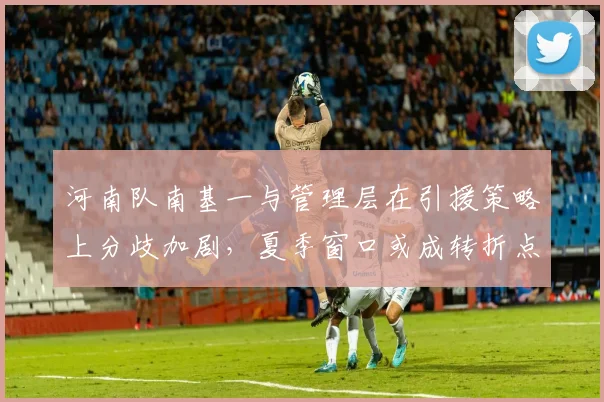 河南队南基一与管理层在引援策略上分歧加剧,夏季窗口或成转折点