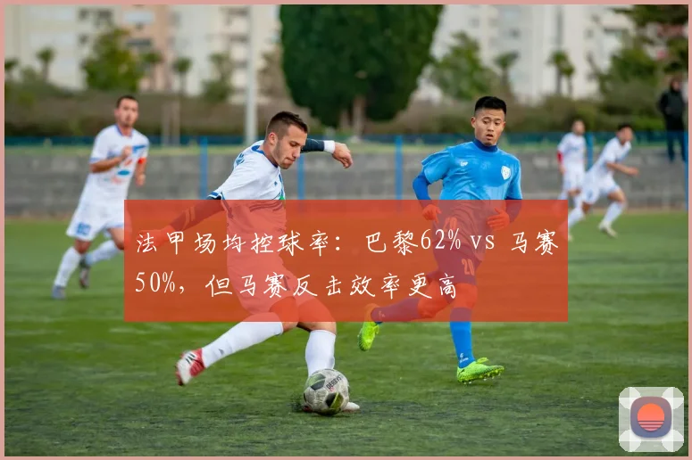 法甲场均控球率:巴黎62% vs 马赛50%,但马赛反击效率更高